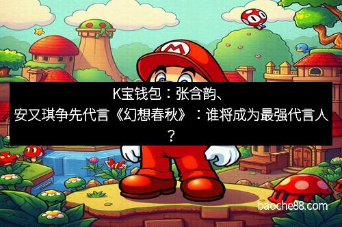 K宝钱包：张含韵、安又琪争先代言《幻想春秋》：谁将成为最强代言人？